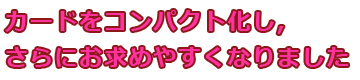 カードをコンパクト化し、さらにお求めやすくなりました。